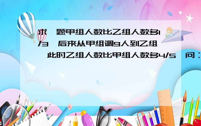 求一题甲组人数比乙组人数多1/3,后来从甲组调9人到乙组,此时乙组人数比甲组人数多4/5,问：原来甲、乙组甲组人数比乙组人数多1/3,后来从甲组调9人到乙组,此时乙组人数比甲组人数多4/5,问