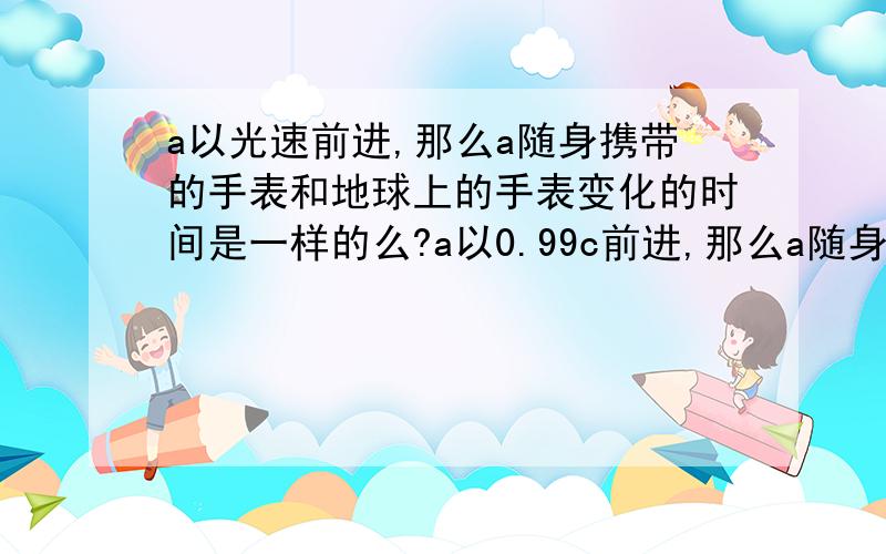 a以光速前进,那么a随身携带的手表和地球上的手表变化的时间是一样的么?a以0.99c前进,那么a随身携带的手表和地球上的手表变化的时间是一样的么?那运动中的人的身体变化一样么？？比如地