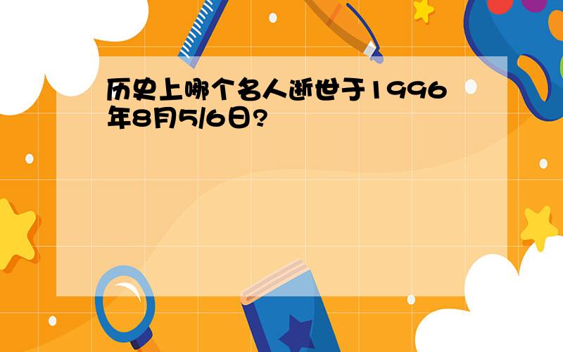 历史上哪个名人逝世于1996年8月5/6日?