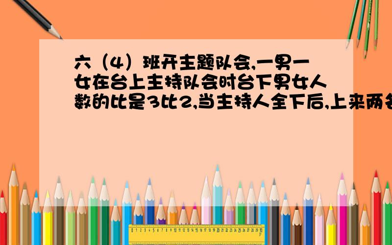 六（4）班开主题队会,一男一女在台上主持队会时台下男女人数的比是3比2,当主持人全下后,上来两名女生表演诗朗诵,这是台下男女人数的比是5比3,六4班有多少人