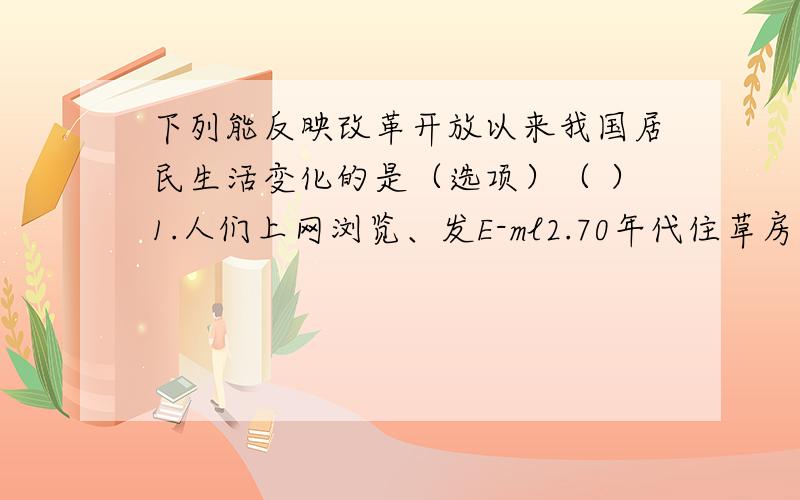 下列能反映改革开放以来我国居民生活变化的是（选项）（ ）1.人们上网浏览、发E-ml2.70年代住草房,80年代住瓦房,90年代住楼房3.人们使用粮票、布票购买东西4.我国社会保障体系逐步建立完