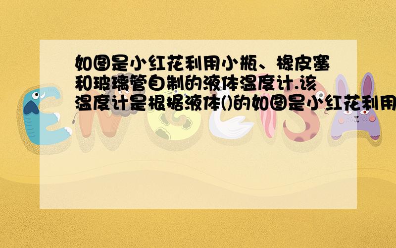 如图是小红花利用小瓶、橡皮塞和玻璃管自制的液体温度计.该温度计是根据液体()的如图是小红花利用小瓶、橡皮塞和玻璃管自制的液体温度计.该温度计是根据液体（ ）的规律来工作的.实