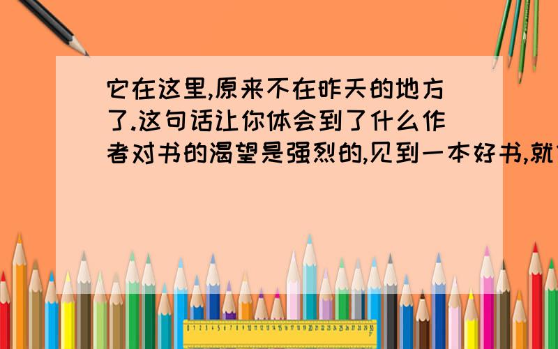 它在这里,原来不在昨天的地方了.这句话让你体会到了什么作者对书的渴望是强烈的,见到一本好书,就像一匹饿狼见到一块肥肉,贪婪的读着.