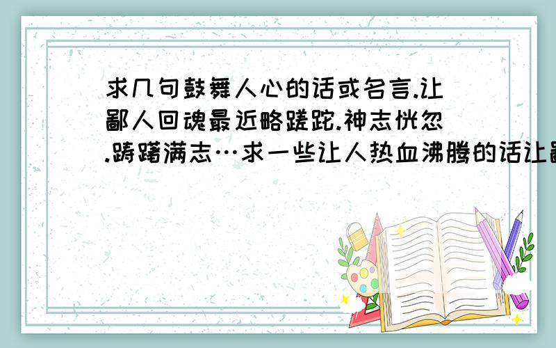 求几句鼓舞人心的话或名言.让鄙人回魂最近略蹉跎.神志恍忽.踌躇满志…求一些让人热血沸腾的话让鄙人回魂…谢谢