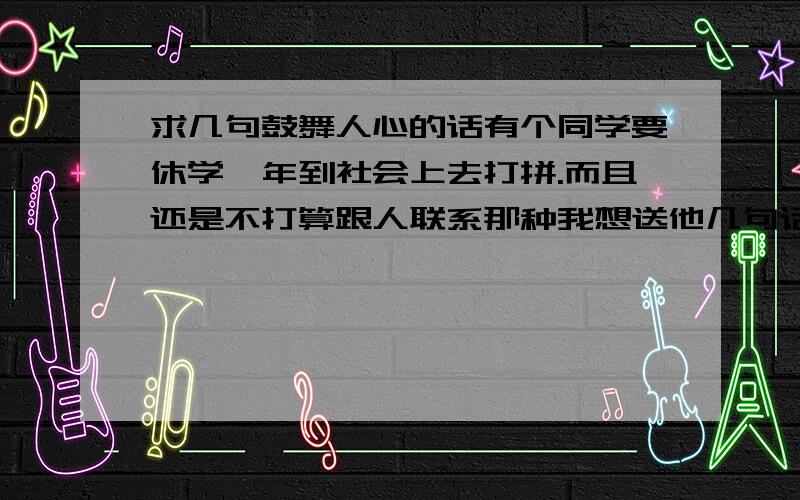 求几句鼓舞人心的话有个同学要休学一年到社会上去打拼.而且还是不打算跟人联系那种我想送他几句话,第一句要求是：在第一脚迈入社会时能够给他予信心第二句要在他失败时能够给他希