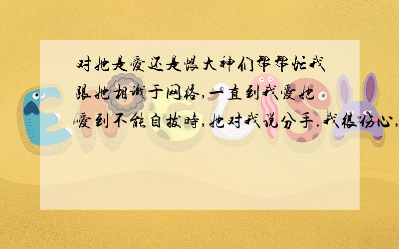 对她是爱还是恨大神们帮帮忙我跟她相识于网络,一直到我爱她爱到不能自拔时,她对我说分手.我很伤心,所以我恨她,可要我放弃她、离开她时我的心就像被千万把刀子戳一样痛.我不知道该如