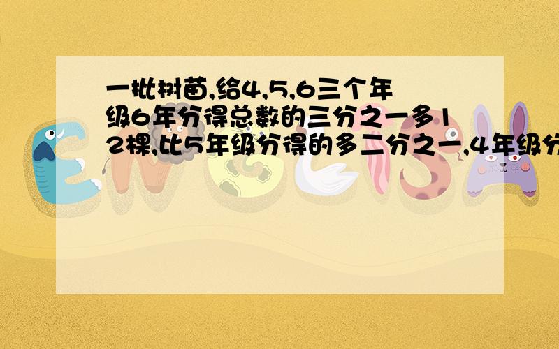 一批树苗,给4,5,6三个年级6年分得总数的三分之一多12棵,比5年级分得的多二分之一,4年级分的占总数的三分之一少4棵,求这批树苗共?棵这道题等于84棵，就想知道列式与解答