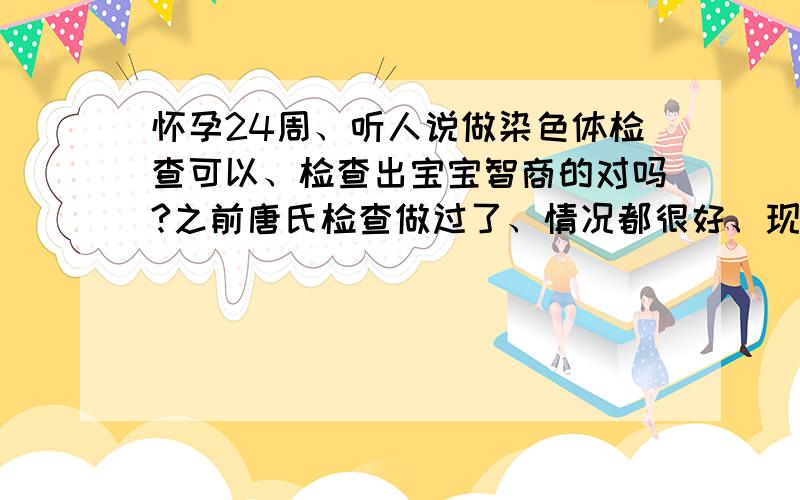 怀孕24周、听人说做染色体检查可以、检查出宝宝智商的对吗?之前唐氏检查做过了、情况都很好、现在需要做染色体检查吗?