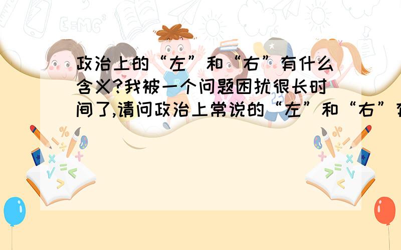 政治上的“左”和“右”有什么含义?我被一个问题困扰很长时间了,请问政治上常说的“左”和“右”有什么含义,一般认为是保守和激进.但我觉得不全面.请问谁能给一个准确而简单的定义.