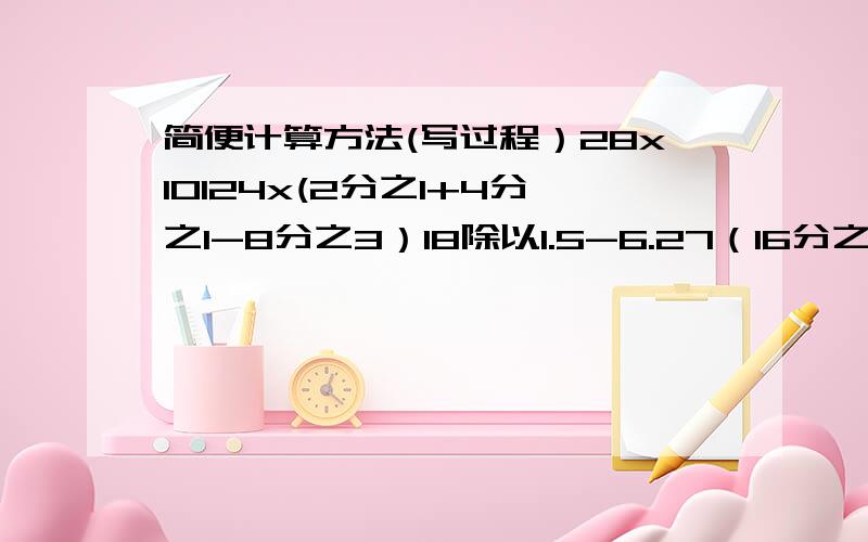 简便计算方法(写过程）28x10124x(2分之1+4分之1-8分之3）18除以1.5-6.27（16分之7-4分之1）除以2分之18分之3除以[(2分之1+3分之1）]X10分之3