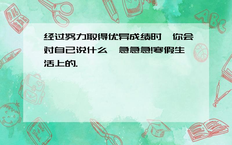 经过努力取得优异成绩时,你会对自已说什么,急急急!寒假生活上的.