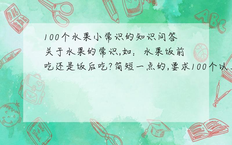 100个水果小常识的知识问答关于水果的常识,如：水果饭前吃还是饭后吃?简短一点的,要求100个以上,本人急需,希望朋友们能够多多帮助,非常感谢啊,由于刚注册的号码,财富值不够,不能给赏金,