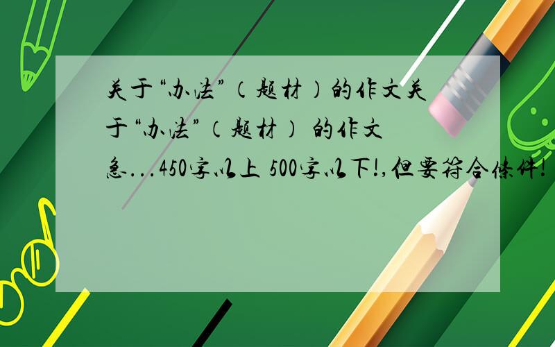 关于“办法”（题材）的作文关于“办法”（题材） 的作文 急...450字以上 500字以下!,但要符合条件!