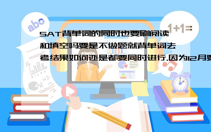 SAT背单词的同时也要刷阅读和填空吗要是不做题就背单词去考结果如何还是都要同时进行.因为12月要考所以时间很短.另外我真题的语法都刷了3遍了,答案我觉得没记住但是刷第三遍的时候都