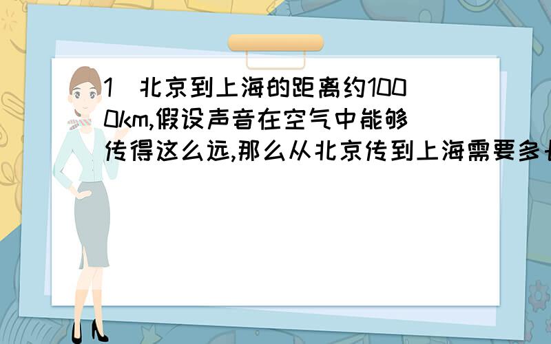 1)北京到上海的距离约1000km,假设声音在空气中能够传得这么远,那么从北京传到上海需要多长时间?火车从北京到上海需要多长时间?大型喷气式客机呢?（空气中的声速340m/s)2）某人发现前方有