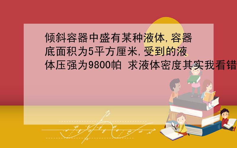 倾斜容器中盛有某种液体,容器底面积为5平方厘米,受到的液体压强为9800帕 求液体密度其实我看错图了,.更正一下那个谁5*10的负四次方是容器底面积,不是深度