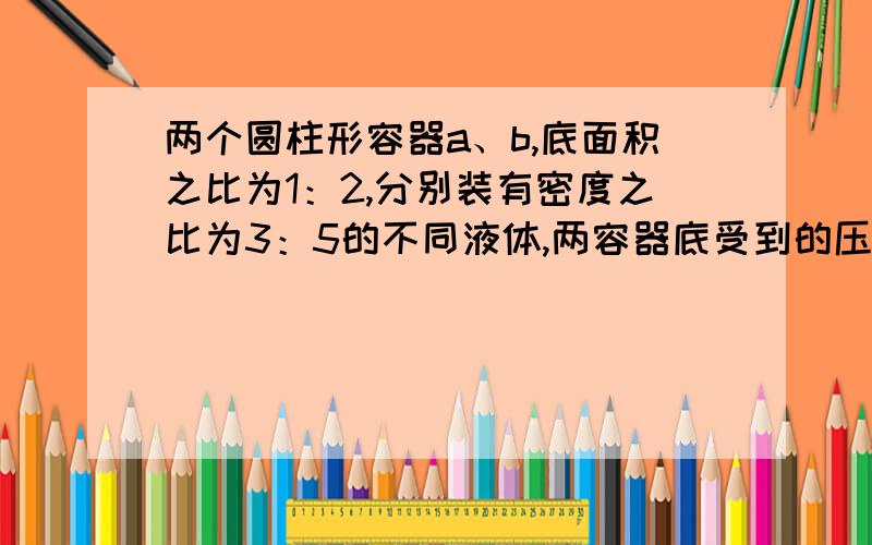 两个圆柱形容器a、b,底面积之比为1：2,分别装有密度之比为3：5的不同液体,两容器底受到的压强的比为3：4则液体的高度比为（）A 2：5 B 5：2 C 9：10 D 无法确定