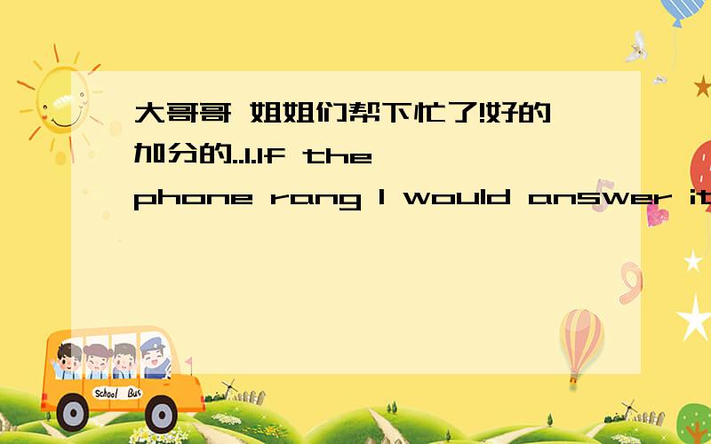 大哥哥 姐姐们帮下忙了!好的加分的..1.lf the phone rang l would answer it and take a message(改成一般疑问句）_____you_____the phone and take a message if it rang?2.l sleep with the window open unless lt's really cold(保持原意