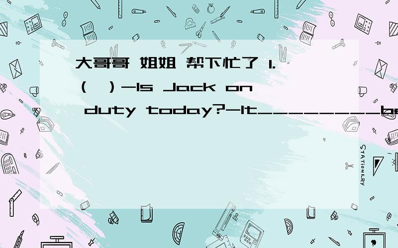 大哥哥 姐姐 帮下忙了 1.（ ）-Is Jack on duty today?-lt________be him.lt's his turn tomorrowA mustn't B won't C can't D needn't