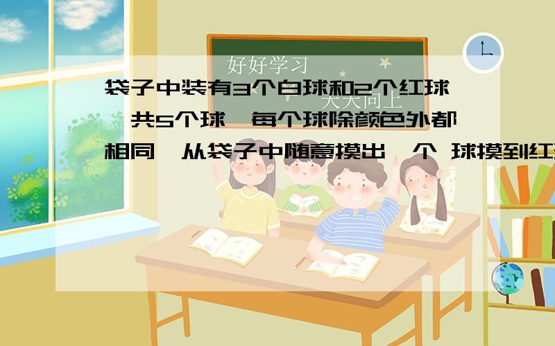 袋子中装有3个白球和2个红球,共5个球,每个球除颜色外都相同,从袋子中随意摸出一个 球摸到红球或白球的概率