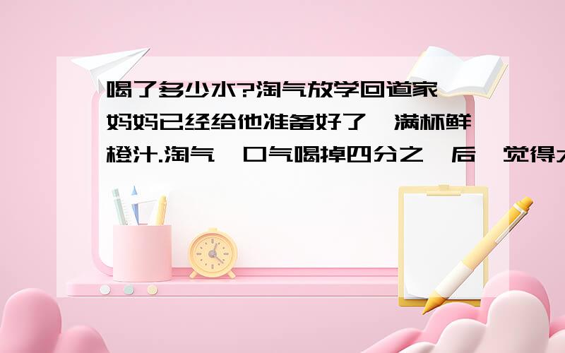 喝了多少水?淘气放学回道家,妈妈已经给他准备好了一满杯鲜橙汁.淘气一口气喝掉四分之一后,觉得太甜了,就往杯里加满水；喝了一半后,还觉得太甜,就又加满水；这次又喝了四分之一后,再