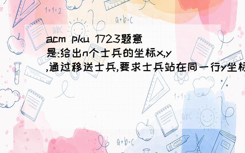 acm pku 1723题意是:给出n个士兵的坐标x,y,通过移送士兵,要求士兵站在同一行y坐标上,即士兵的最后位置是(x,y),(x+1,y),...(x+n-1,y),x,y为任意的.现要求士兵的最少移动次数..我的做法是找出x,y的中位