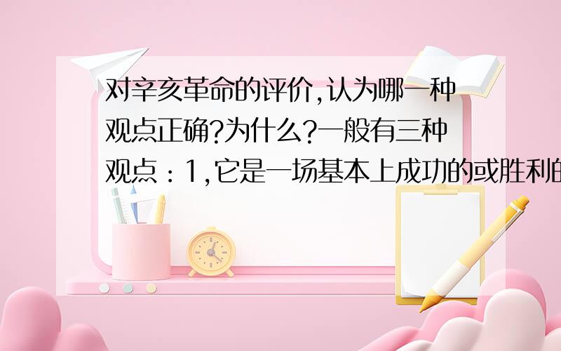 对辛亥革命的评价,认为哪一种观点正确?为什么?一般有三种观点：1,它是一场基本上成功的或胜利的资产阶级革命.2,它是一场失败了的资产阶级革命.3,它是一场胜利的资产阶级革命,又是一场