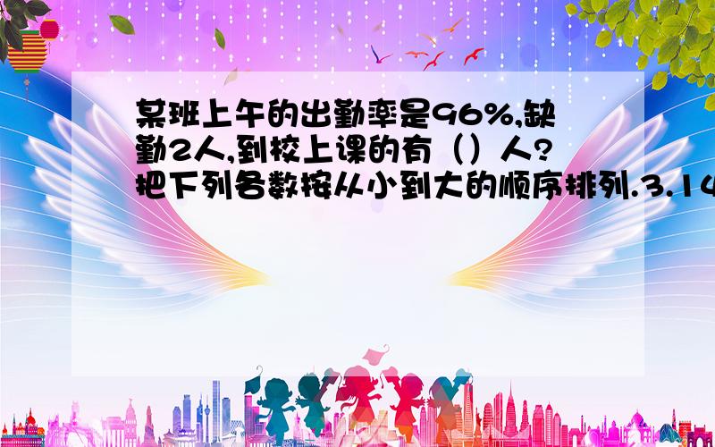 某班上午的出勤率是96%,缺勤2人,到校上课的有（）人?把下列各数按从小到大的顺序排列.3.14 3.14（4循环） 3.14（14循环）负π 负3又7分之1