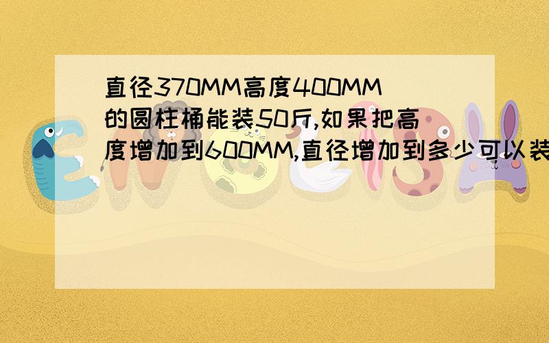 直径370MM高度400MM的圆柱桶能装50斤,如果把高度增加到600MM,直径增加到多少可以装100斤?