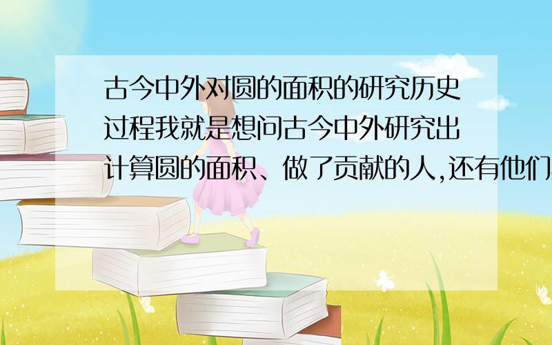 古今中外对圆的面积的研究历史过程我就是想问古今中外研究出计算圆的面积、做了贡献的人,还有他们具体做出的贡献（比如谁研究出了什么）,还有年份.比如祖冲之啊那些人,还有研究出派