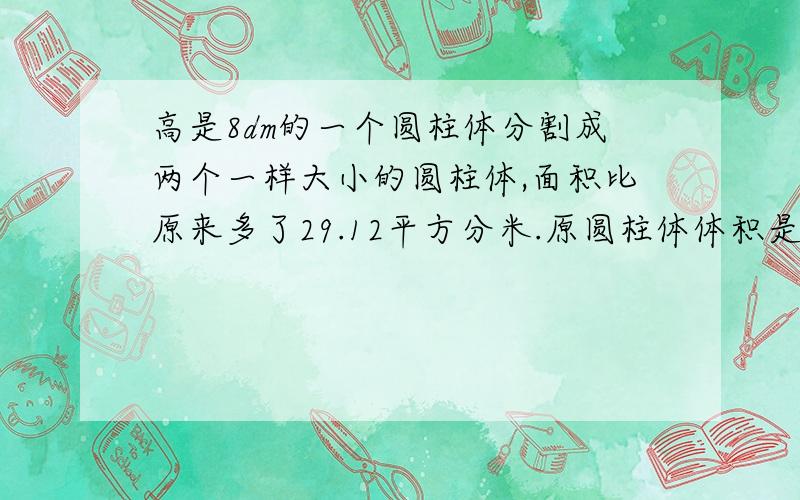 高是8dm的一个圆柱体分割成两个一样大小的圆柱体,面积比原来多了29.12平方分米.原圆柱体体积是多少?