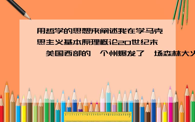 用哲学的思想来阐述我在学马克思主义基本原理概论20世纪末,美国西部的一个州爆发了一场森林大火.事后,人们花费了大量的人力物力,清除了容易引发火灾的林中枯木,然而令人意想不到的是