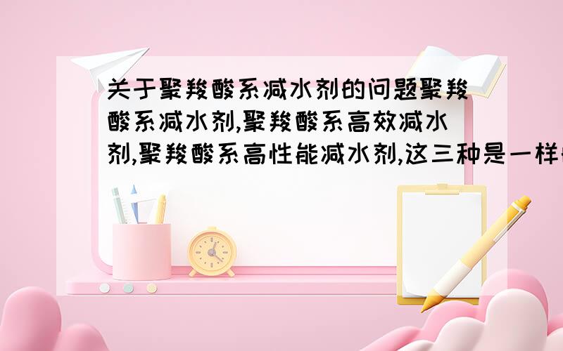 关于聚羧酸系减水剂的问题聚羧酸系减水剂,聚羧酸系高效减水剂,聚羧酸系高性能减水剂,这三种是一样的吗?如果有区别的话,那三种的减水率分别都是多少,价格又分别多少?