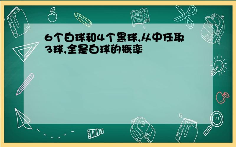 6个白球和4个黑球,从中任取3球,全是白球的概率