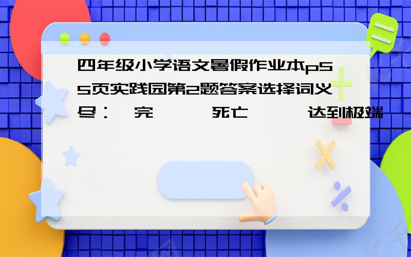 四年级小学语文暑假作业本p55页实践园第2题答案选择词义尽：　完    　死亡   　 达到极端     　全部用出　　　用力完成　　　全；都尽心尽力　　尽量　　尽情　　尽头　　山穷水尽