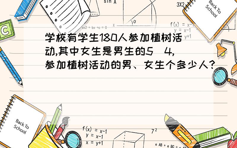 学校有学生180人参加植树活动,其中女生是男生的5\4,参加植树活动的男、女生个多少人?