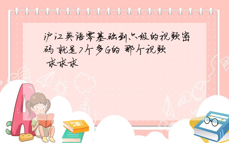 沪江英语零基础到六级的视频密码 就是7个多G的 那个视频 求求求