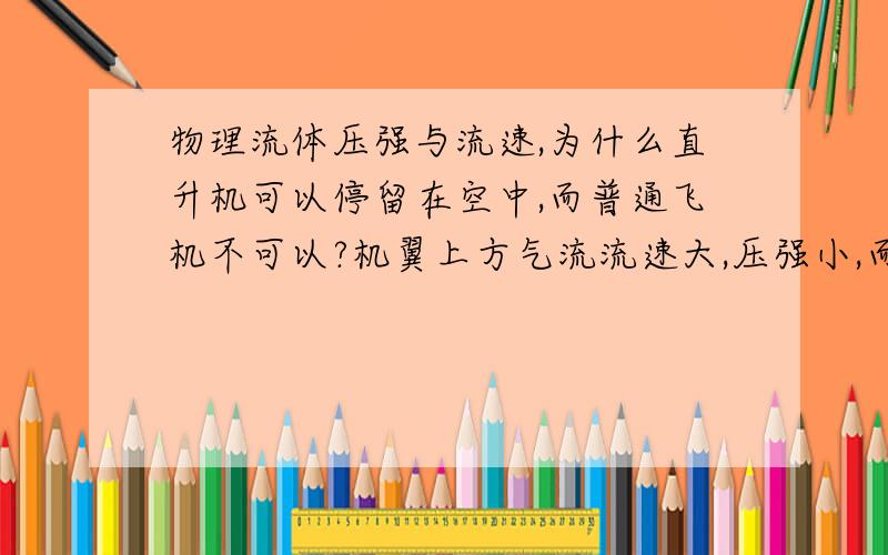 物理流体压强与流速,为什么直升机可以停留在空中,而普通飞机不可以?机翼上方气流流速大,压强小,而机翼下方气流流速小,压强大,机翼上下压力差向上,成为飞机的升力.正是这种升力与重力