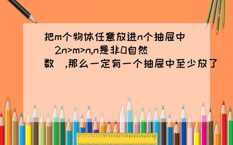 把m个物体任意放进n个抽屉中（2n>m>n,n是非0自然数）,那么一定有一个抽屉中至少放了（）个物体