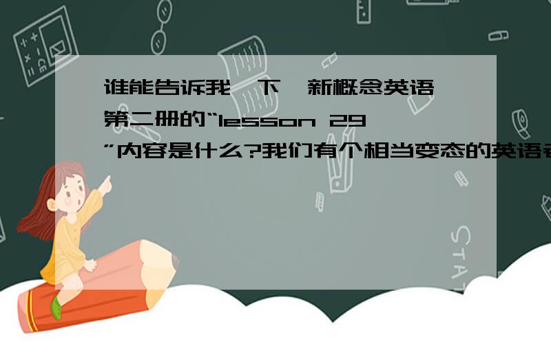 谁能告诉我一下《新概念英语》第二册的“lesson 29”内容是什么?我们有个相当变态的英语老师,每周都要叫我们默写一篇新概念里的文章.这周我把书带忘了,求求大家帮帮忙,要不然我要被罚