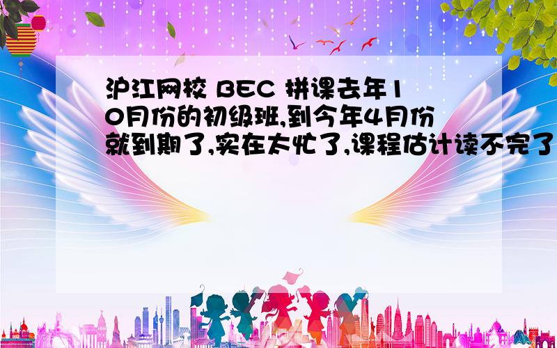 沪江网校 BEC 拼课去年10月份的初级班,到今年4月份就到期了,实在太忙了,课程估计读不完了.准备要是有今年想继续上初级BEC的,可以一起拼课.不过不知道这个班能不能延期.