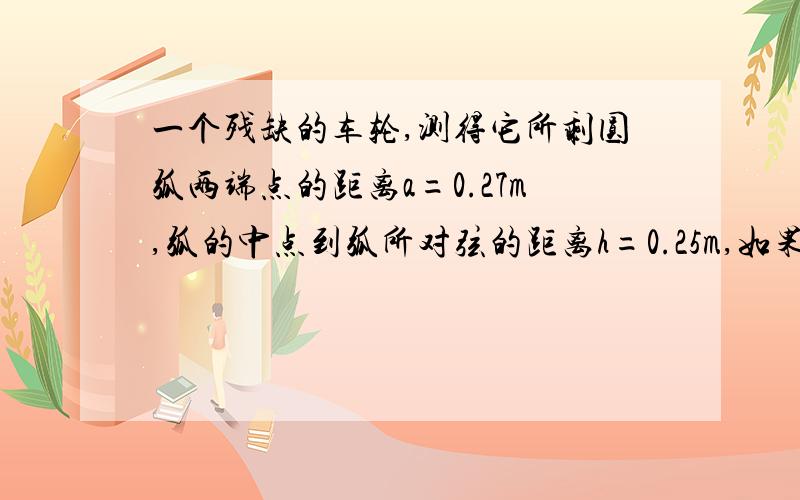 一个残缺的车轮,测得它所剩圆弧两端点的距离a=0.27m,弧的中点到弧所对弦的距离h=0.25m,如果需要加%一个残缺的车轮，测得它所剩圆弧两端点的距离a=0.27m，弧的中点到弧所对弦的距离h=0.25m，