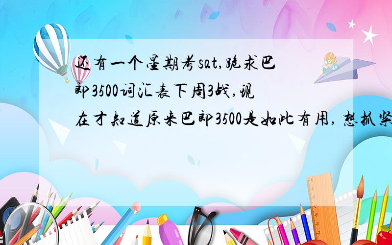 还有一个星期考sat,跪求巴郎3500词汇表下周3战,现在才知道原来巴郎3500是如此有用, 想抓紧时间能背几个是几个.各位麻烦发个带中文翻译的巴郎3500给我吧,katia0930@gmail.com 感激不尽XDDD我需要有