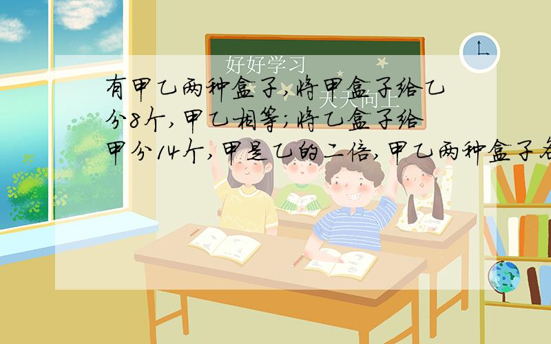 有甲乙两种盒子,将甲盒子给乙分8个,甲乙相等；将乙盒子给甲分14个,甲是乙的二倍,甲乙两种盒子各多少?