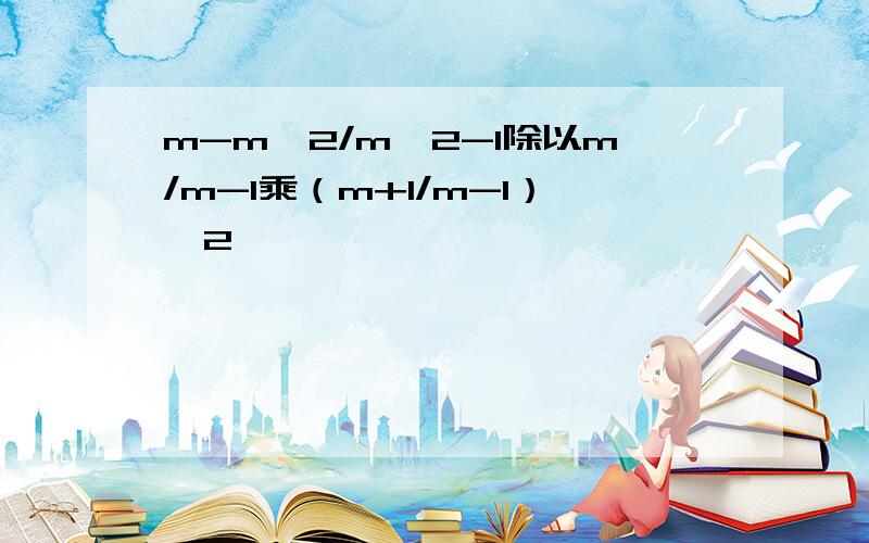 m-m^2/m^2-1除以m/m-1乘（m+1/m-1）^2