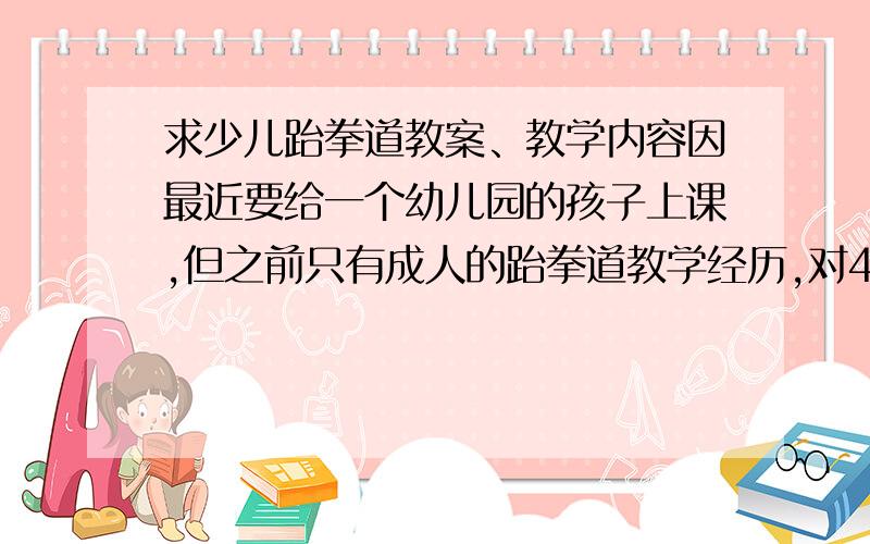 求少儿跆拳道教案、教学内容因最近要给一个幼儿园的孩子上课,但之前只有成人的跆拳道教学经历,对4、5岁的正在上中班、大班的孩子们没有了解,故向众高手求一份教案,热身内容大同小异,