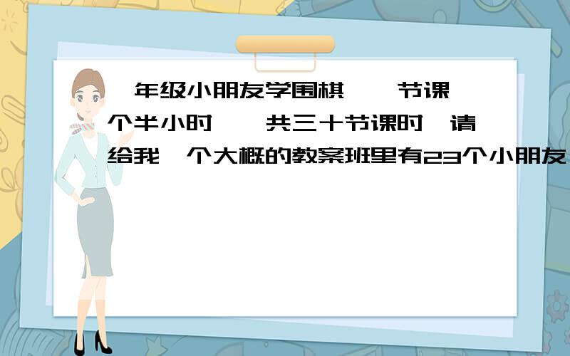 一年级小朋友学围棋,一节课一个半小时,一共三十节课时,请给我一个大概的教案班里有23个小朋友,教案大概就是一到五节课学什么六到十节课学什么.简单点就行,然后还需要教学目标,就是三