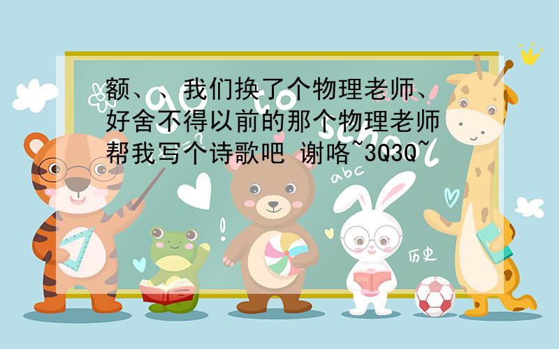 额、、我们换了个物理老师、 好舍不得以前的那个物理老师 帮我写个诗歌吧 谢咯~3Q3Q~