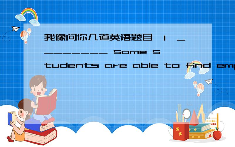 我像问你几道英语题目,1、________ some students are able to find employment after graduation,others will have to return to school and earn an advanced degree.A) Since.B) While C) Because D) If 2.________ in the company for three years,Mark