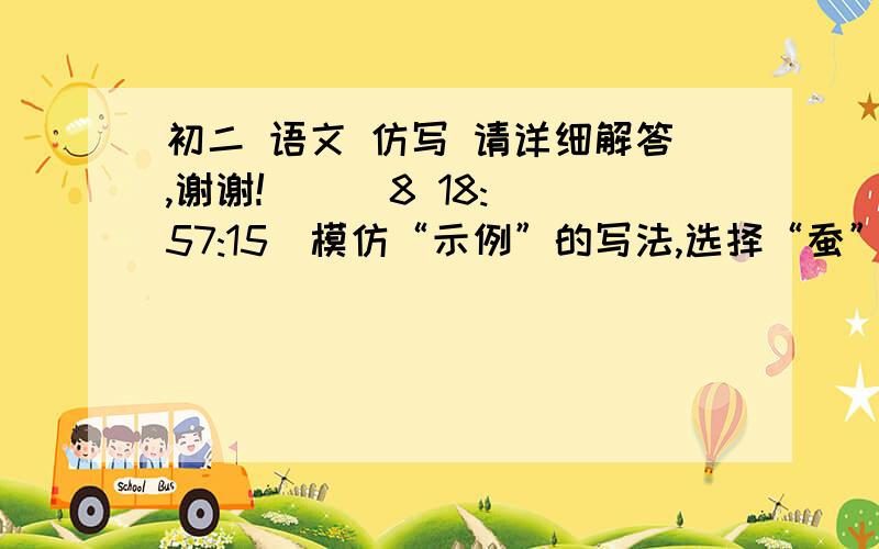 初二 语文 仿写 请详细解答,谢谢!    (8 18:57:15)模仿“示例”的写法,选择“蚕”和“鹦鹉”再仿写两句.〔后面括号里填写相应的成语或俗语〕示例 老虎：【都说我狠毒,可我从来不吃自己的孩